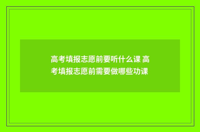 高考填报志愿前要听什么课 高考填报志愿前需要做哪些功课