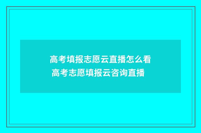 高考填报志愿云直播怎么看 高考志愿填报云咨询直播