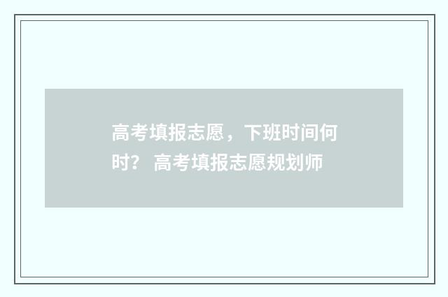 高考填报志愿，下班时间何时？ 高考填报志愿规划师