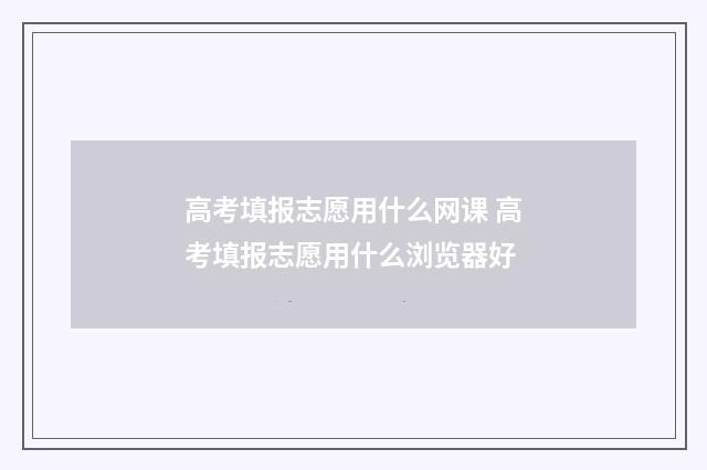 高考填报志愿用什么网课 高考填报志愿用什么浏览器好