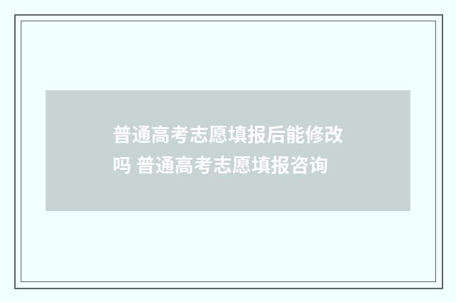普通高考志愿填报后能修改吗 普通高考志愿填报咨询