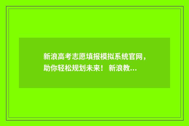 新浪高考志愿填报模拟系统官网，助你轻松规划未来！ 新浪教育高考志愿通