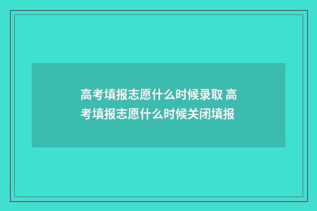 高考填报志愿什么时候录取 高考填报志愿什么时候关闭填报