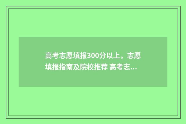 高考志愿填报300分以上，志愿填报指南及院校推荐 高考志愿填报30个平行志愿怎么填