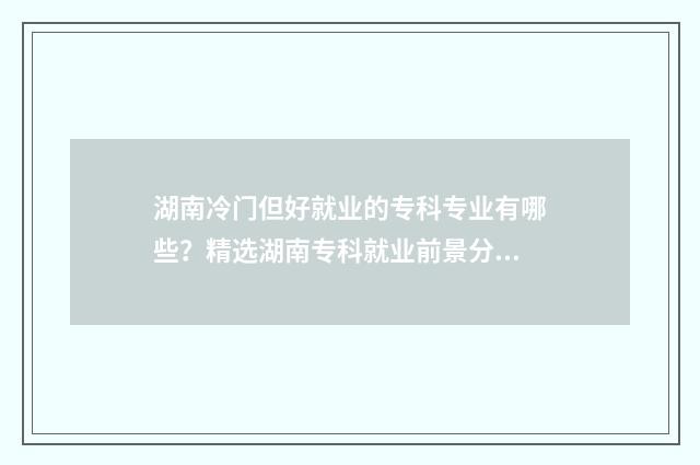 湖南冷门但好就业的专科专业有哪些？精选湖南专科就业前景分析 湖南有哪些冷门景点