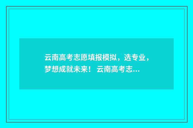 云南高考志愿填报模拟，选专业，梦想成就未来！ 云南高考志愿填报2024
