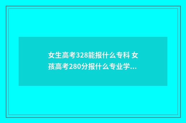 女生高考328能报什么专科 女孩高考280分报什么专业学校好