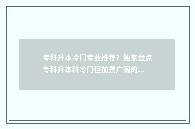 专科升本冷门专业推荐?独家盘点专科升本科冷门但前景广阔的专业领域 专升本的冷门专业