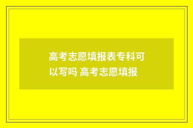 高考志愿填报表专科可以写吗 高考志愿填报