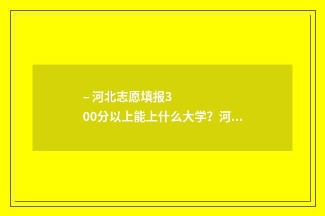 – 河北志愿填报300分以上能上什么大学？河北300分大学专业推荐 河北志愿服务网·志愿河北官网