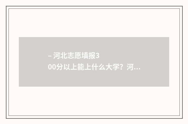 – 河北志愿填报300分以上能上什么大学？河北300分大学专业推荐 河北志愿服务网·志愿河北官网