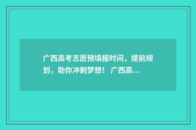 广西高考志愿预填报时间，提前规划，助你冲刺梦想！ 广西高考志愿预测