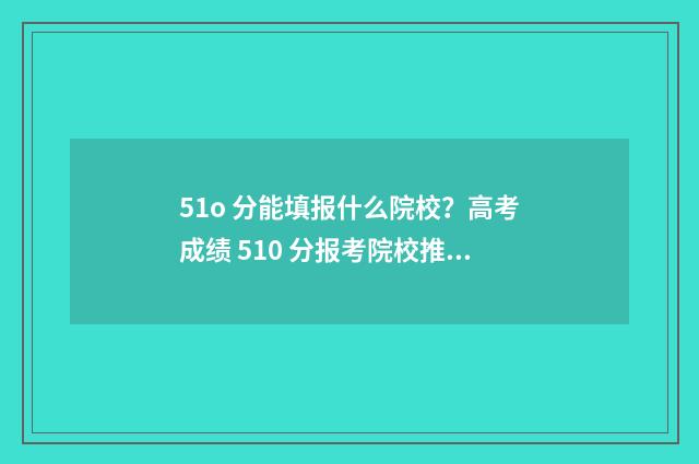 51o 分能填报什么院校？高考成绩 510 分报考院校推荐 501分可以上本科吗