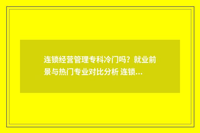 连锁经营管理专科冷门吗？就业前景与热门专业对比分析 连锁经营管理专升本需要考些什么科目