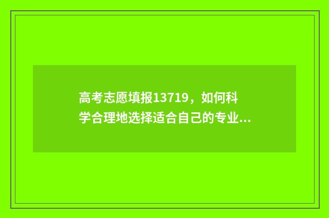 高考志愿填报13719，如何科学合理地选择适合自己的专业和学校？ 高考志愿填报app