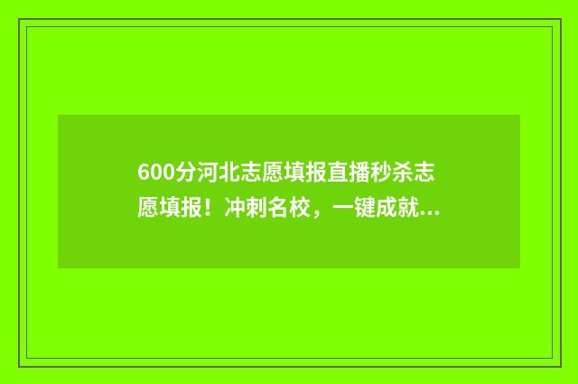 600分河北志愿填报直播秒杀志愿填报!冲刺名校,一键成就梦想! 河北高考分数600能上什么大学