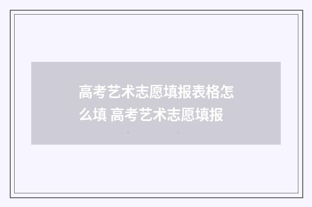 高考艺术志愿填报表格怎么填 高考艺术志愿填报