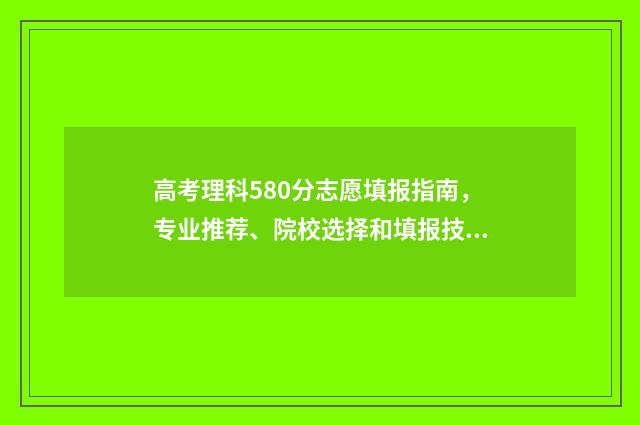 高考理科580分志愿填报指南，专业推荐、院校选择和填报技巧详解 理科高考580分难吗