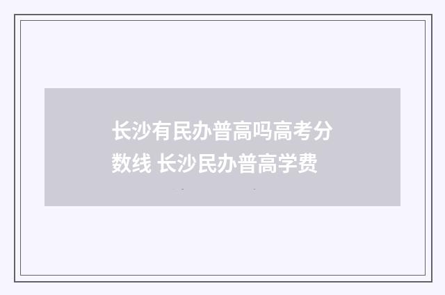 长沙有民办普高吗高考分数线 长沙民办普高学费