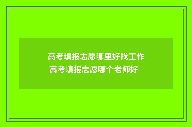 高考填报志愿哪里好找工作 高考填报志愿哪个老师好