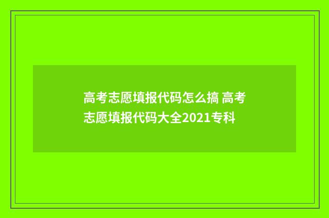 高考志愿填报代码怎么搞 高考志愿填报代码大全2021专科