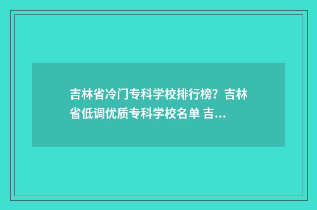 吉林省冷门专科学校排行榜？吉林省低调优质专科学校名单 吉林省内专科排名