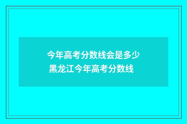 今年高考分数线会是多少 黑龙江今年高考分数线