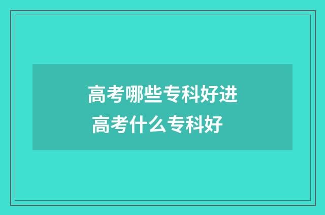 高考哪些专科好进 高考什么专科好