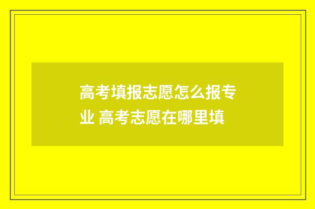 高考填报志愿怎么报专业 高考志愿在哪里填