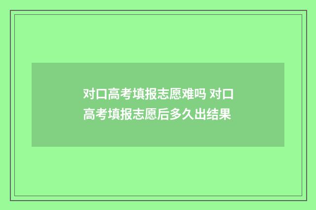 对口高考填报志愿难吗 对口高考填报志愿后多久出结果