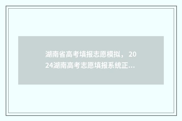 湖南省高考填报志愿模拟， 2024湖南高考志愿填报系统正式开放 湖南省高考填报系统
