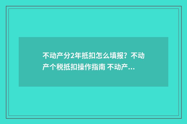 不动产分2年抵扣怎么填报？不动产个税抵扣操作指南 不动产进项税分两年抵扣