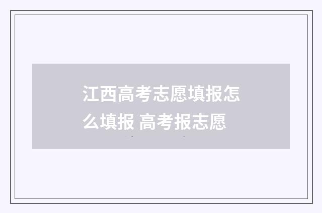 江西高考志愿填报怎么填报 高考报志愿
