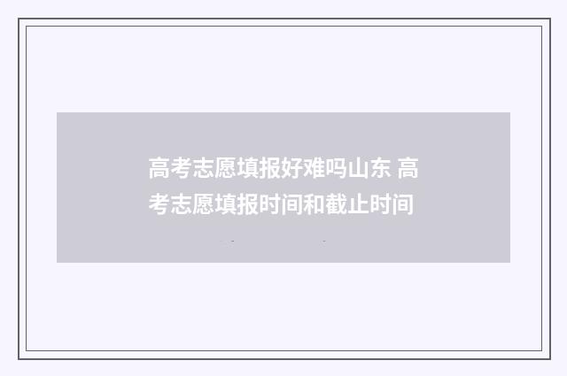高考志愿填报好难吗山东 高考志愿填报时间和截止时间