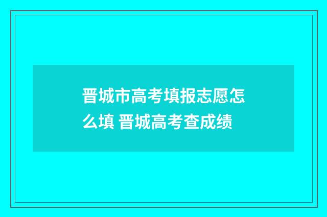晋城市高考填报志愿怎么填 晋城高考查成绩
