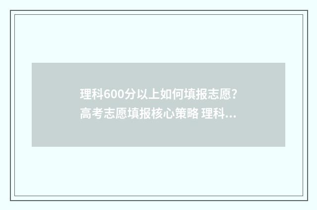 理科600分以上如何填报志愿？高考志愿填报核心策略 理科成绩600分能报什么学校