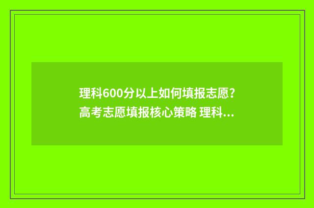 理科600分以上如何填报志愿？高考志愿填报核心策略 理科成绩600分能报什么学校