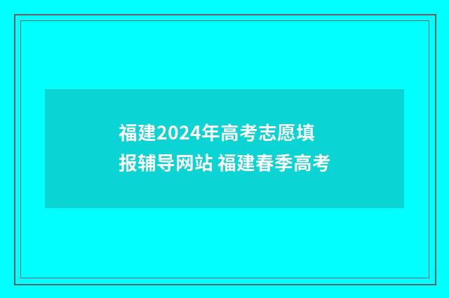福建2024年高考志愿填报辅导网站 福建春季高考