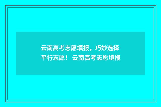 云南高考志愿填报，巧妙选择 平行志愿！ 云南高考志愿填报