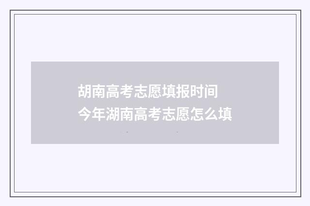 胡南高考志愿填报时间 今年湖南高考志愿怎么填