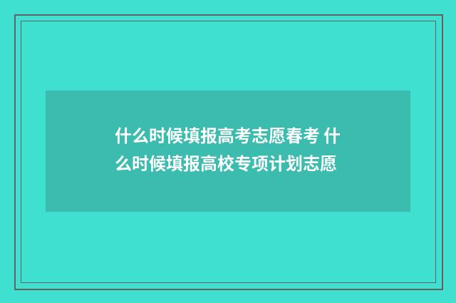 什么时候填报高考志愿春考 什么时候填报高校专项计划志愿