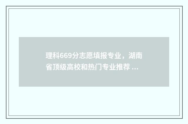 理科669分志愿填报专业，湖南省顶级高校和热门专业推荐 理科609分