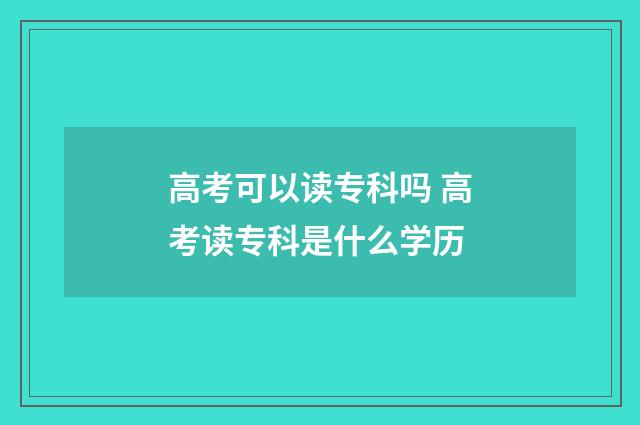 高考可以读专科吗 高考读专科是什么学历