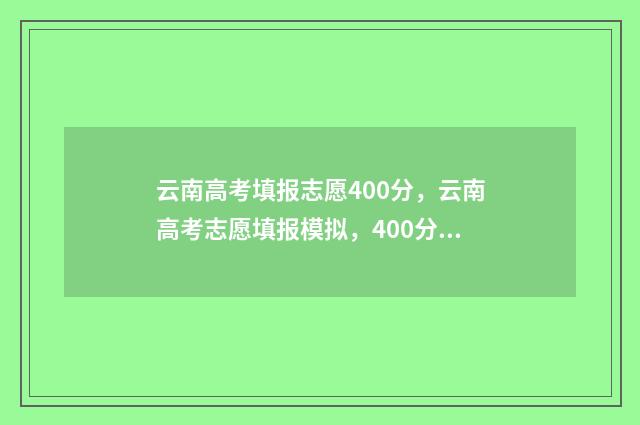 云南高考填报志愿400分，云南高考志愿填报模拟，400分学生云南高考志愿怎么填 云南高考填报志愿表