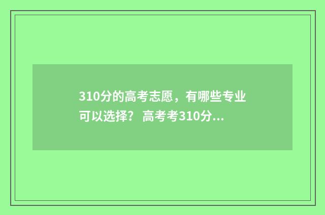 310分的高考志愿，有哪些专业可以选择？ 高考考310分算低吗