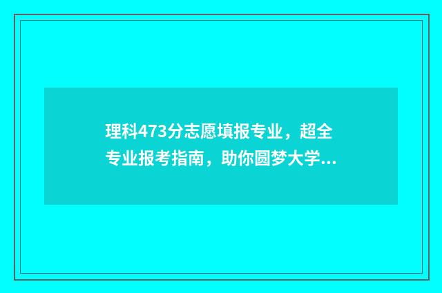 理科473分志愿填报专业，超全专业报考指南，助你圆梦大学 理科479分