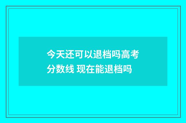 今天还可以退档吗高考分数线 现在能退档吗