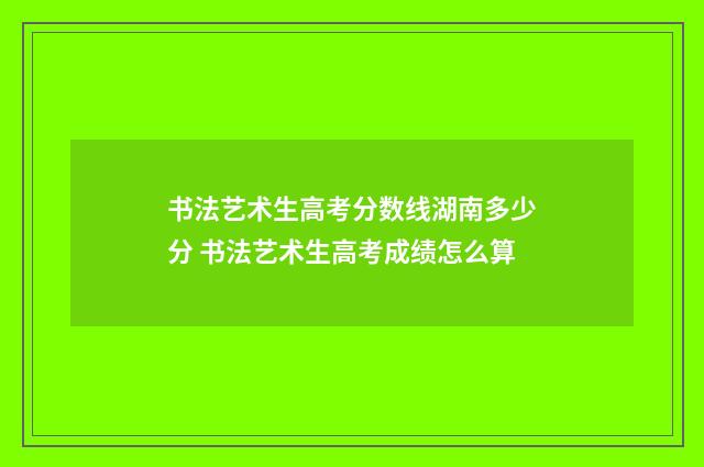 书法艺术生高考分数线湖南多少分 书法艺术生高考成绩怎么算