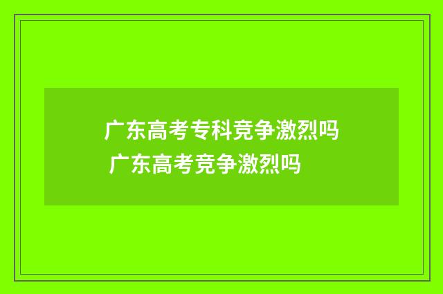 广东高考专科竞争激烈吗 广东高考竞争激烈吗