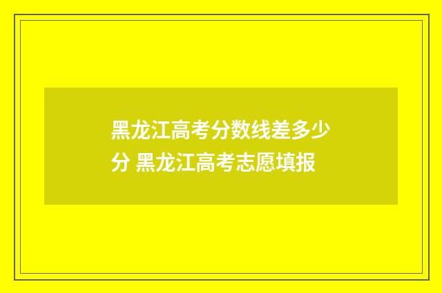 黑龙江高考分数线差多少分 黑龙江高考志愿填报